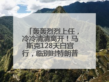 轰轰烈烈上任，冷冷清清离开！马斯克128天白宫行，临别时特朗普无回应