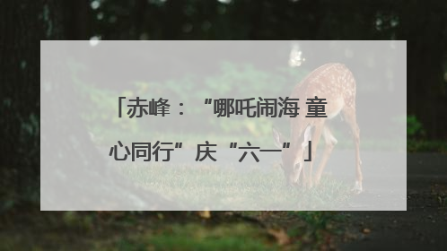 赤峰：“哪吒闹海 童心同行”庆“六一”