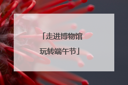 走进博物馆 玩转端午节