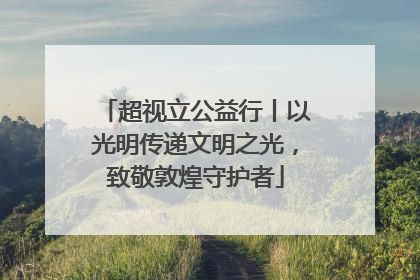 超视立公益行丨以光明传递文明之光，致敬敦煌守护者