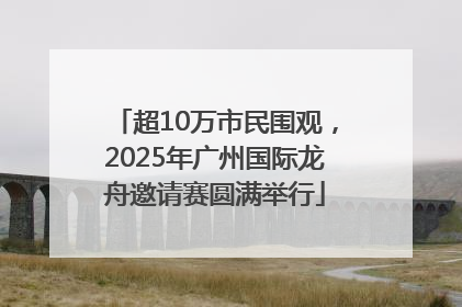 超10万市民围观，2025年广州国际龙舟邀请赛圆满举行