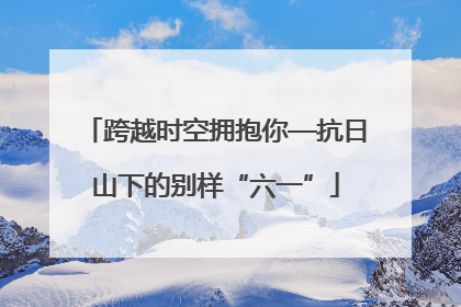 跨越时空拥抱你—抗日山下的别样“六一”