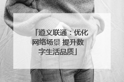 遵义联通：优化网络场景 提升数字生活品质