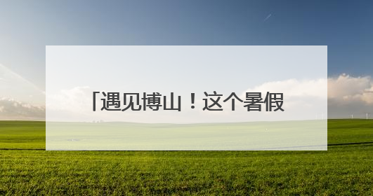 遇见博山！这个暑假，博山文旅邀请大学生做“最强宣推官”