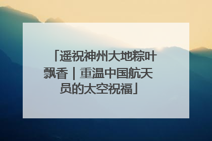 遥祝神州大地粽叶飘香｜重温中国航天员的太空祝福