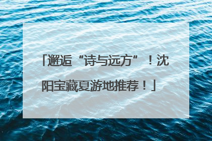 邂逅“诗与远方”！沈阳宝藏夏游地推荐！