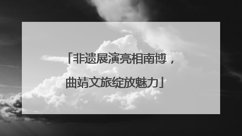 非遗展演亮相南博，曲靖文旅绽放魅力