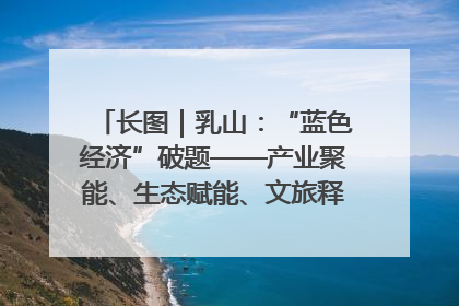 长图｜乳山：“蓝色经济”破题——产业聚能、生态赋能、文旅释能的协同路径