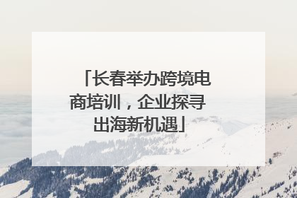 长春举办跨境电商培训，企业探寻出海新机遇