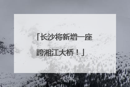 长沙将新增一座跨湘江大桥！
