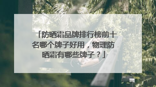 防晒霜品牌排行榜前十名哪个牌子好用，物理防晒霜有哪些牌子？