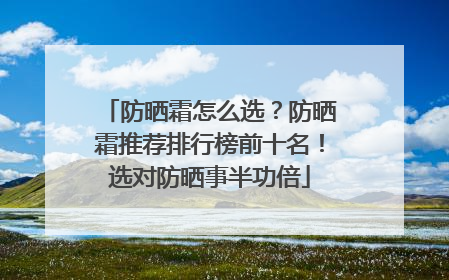 防晒霜怎么选？防晒霜推荐排行榜前十名！选对防晒事半功倍