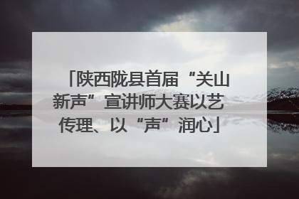 陕西陇县首届“关山新声”宣讲师大赛以艺传理、以“声”润心