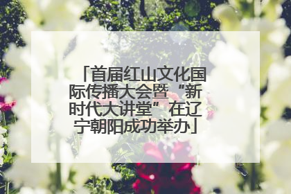 首届红山文化国际传播大会暨“新时代大讲堂”在辽宁朝阳成功举办