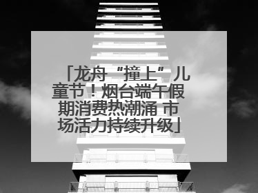 龙舟“撞上”儿童节！烟台端午假期消费热潮涌 市场活力持续升级