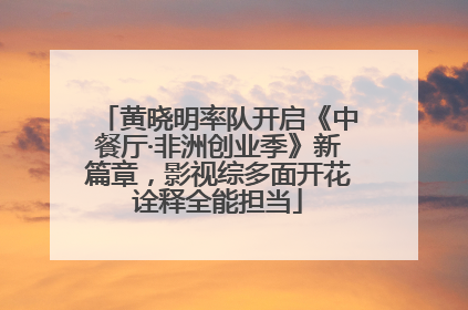 黄晓明率队开启《中餐厅·非洲创业季》新篇章，影视综多面开花诠释全能担当