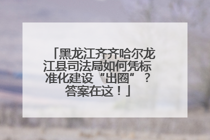 黑龙江齐齐哈尔龙江县司法局如何凭标准化建设“出圈”？答案在这！