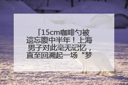 15cm咖啡勺被遗忘腹中半年！上海男子对此毫无记忆，直至回溯起一场“梦境”般的经历