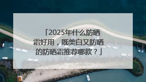 2025年什么防晒霜好用，既美白又防晒的防晒霜推荐哪款？