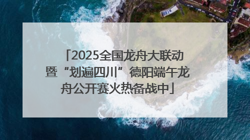 2025全国龙舟大联动暨“划遍四川”德阳端午龙舟公开赛火热备战中