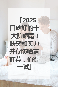 2025口碑好的十大防晒霜！肤感和实力并存防晒霜推荐，值得一试