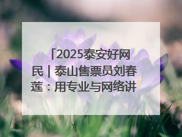 2025泰安好网民｜泰山售票员刘春莲：用专业与网络讲好泰山故事