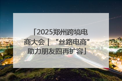 2025郑州跨境电商大会｜“丝路电商”助力朋友圈再扩容