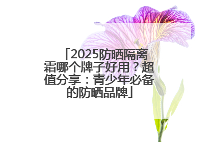 2025防晒隔离霜哪个牌子好用？超值分享：青少年必备的防晒品牌