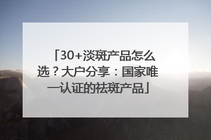 30+淡斑产品怎么选？大户分享：国家唯一认证的祛斑产品
