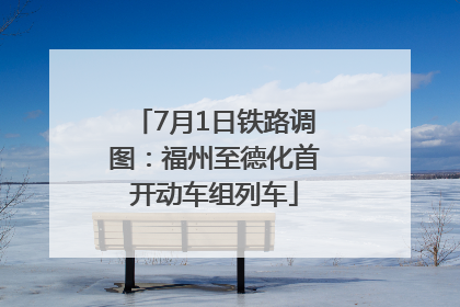 7月1日铁路调图：福州至德化首开动车组列车