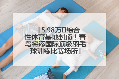 5.98万㎡综合性体育基地封顶！青岛将添国际顶级羽毛球训练比赛场所