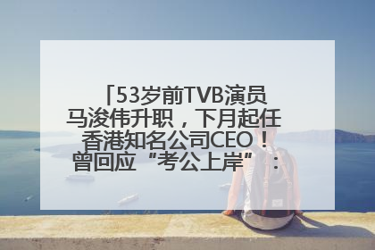 53岁前TVB演员马浚伟升职，下月起任香港知名公司CEO！曾回应“考公上岸”：真不是公务员