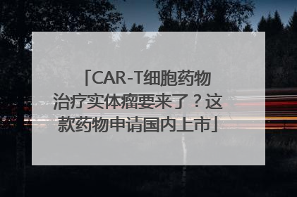 CAR-T细胞药物治疗实体瘤要来了？这款药物申请国内上市