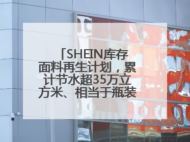 SHEIN库存面料再生计划，累计节水超35万立方米、相当于瓶装水7亿瓶